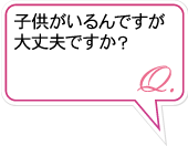 Q.子供がいるんですが大丈夫ですか？