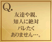 友達や親、知人に絶対バレたくありません…。